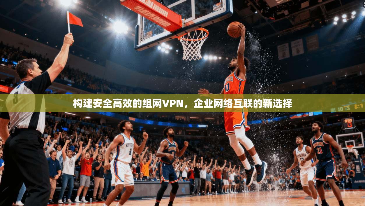 构建安全高效的组网VPN，企业网络互联的新选择