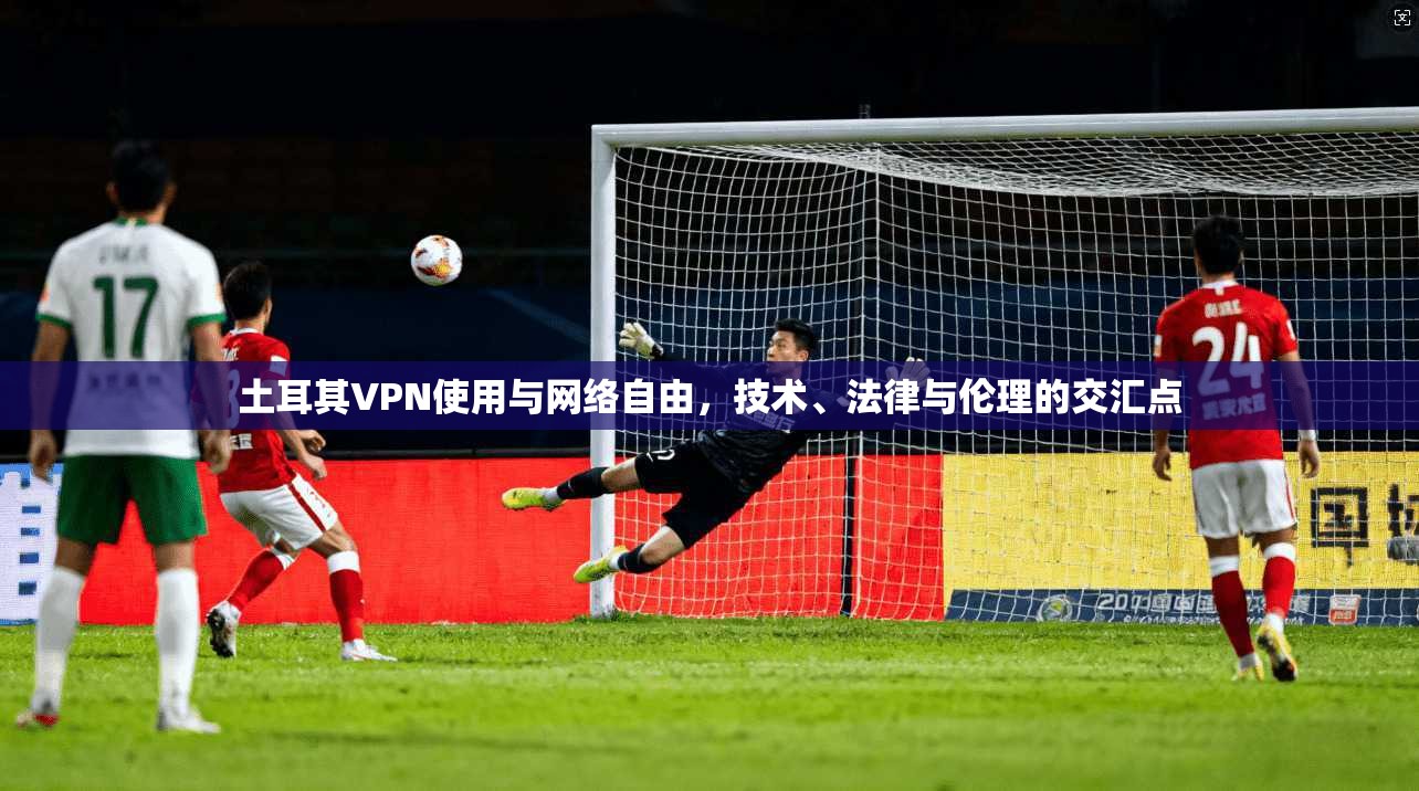 土耳其VPN使用与网络自由，技术、法律与伦理的交汇点