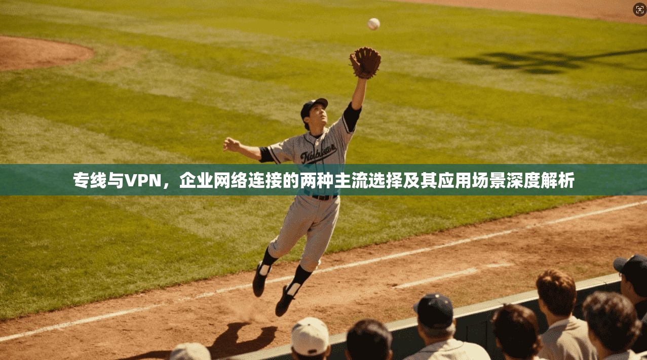 专线与VPN，企业网络连接的两种主流选择及其应用场景深度解析