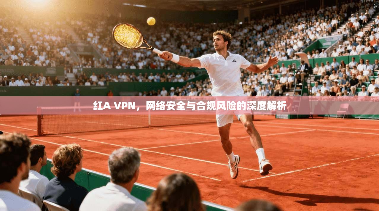 红A VPN，网络安全与合规风险的深度解析