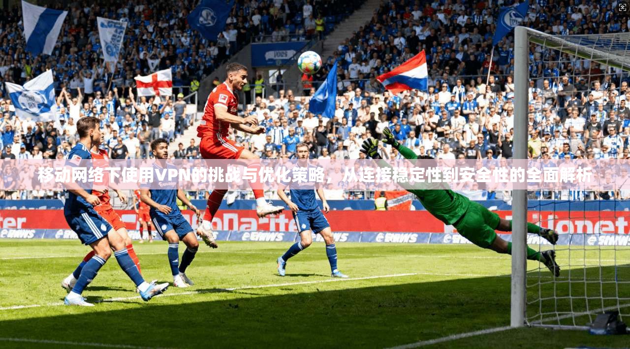 移动网络下使用VPN的挑战与优化策略，从连接稳定性到安全性的全面解析