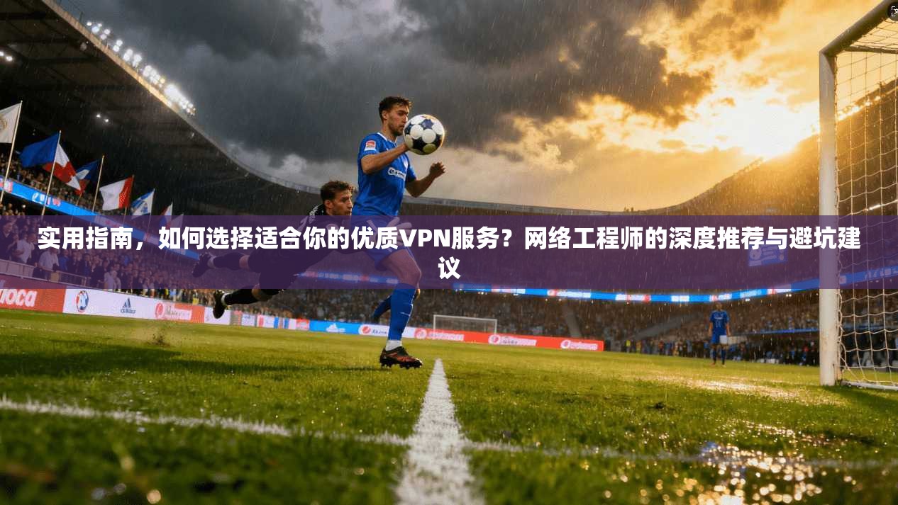 实用指南，如何选择适合你的优质VPN服务？网络工程师的深度推荐与避坑建议