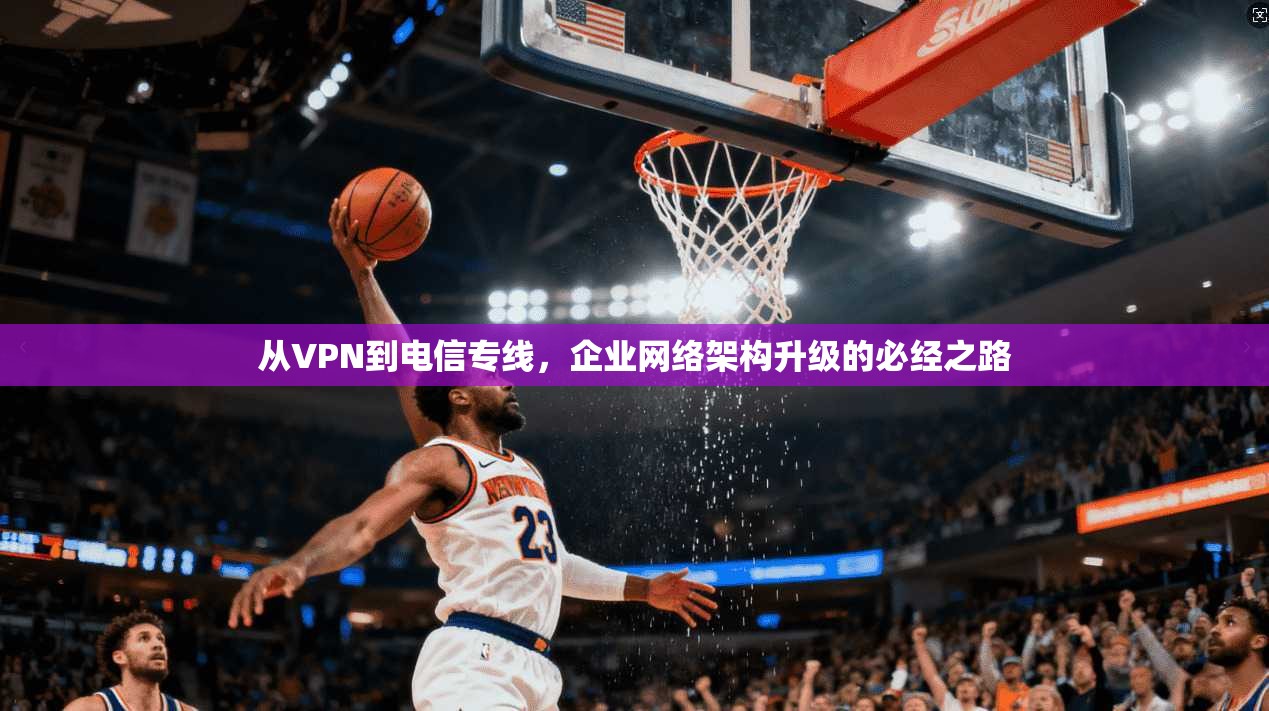 从VPN到电信专线,企业网络架构升级的必经之路 从VPN到电信专线,企业网络架构升级的必经之路