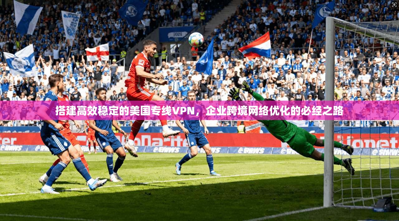 搭建高效稳定的美国专线VPN,企业跨境网络优化的必经之路 搭建高效稳定的美国专线VPN,企业跨境网络优化的必经之路
