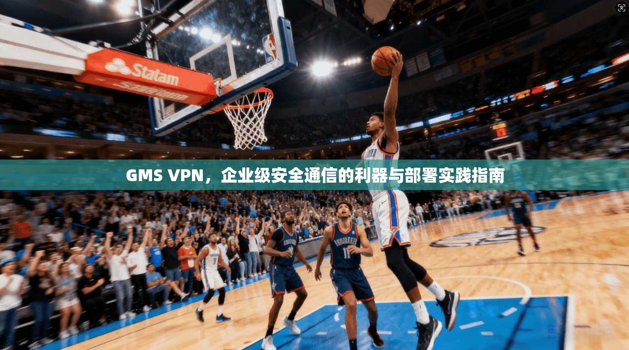 GMS VPN，企业级安全通信的利器与部署实践指南