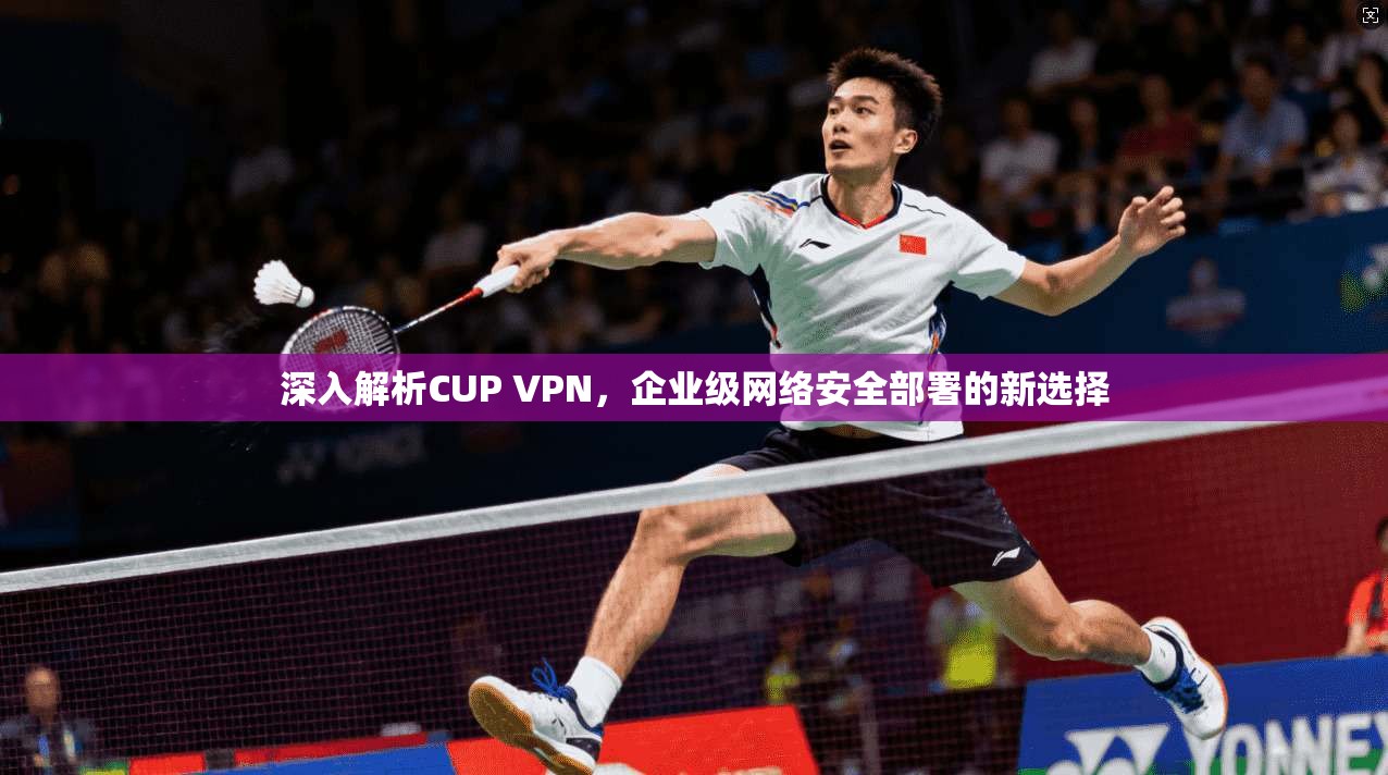 深入解析CUP VPN，企业级网络安全部署的新选择