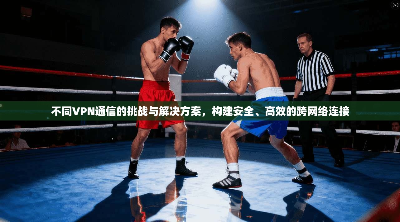不同VPN通信的挑战与解决方案，构建安全、高效的跨网络连接