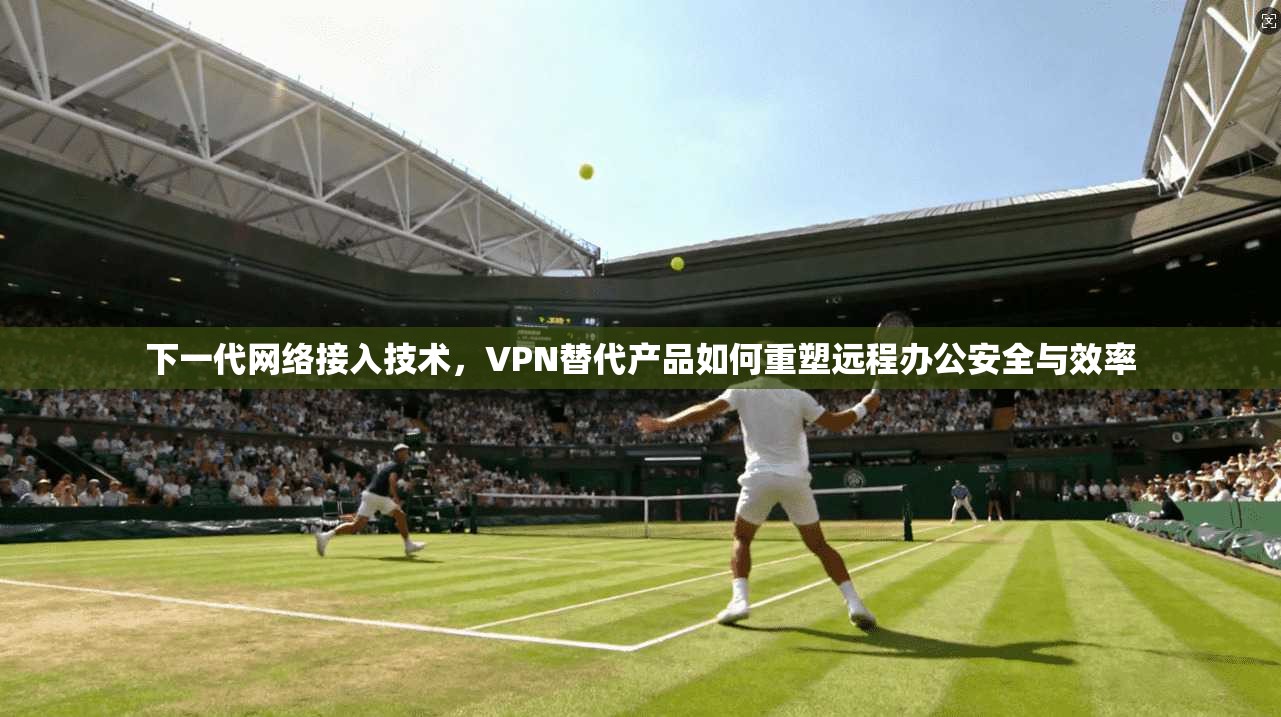 下一代网络接入技术，VPN替代产品如何重塑远程办公安全与效率