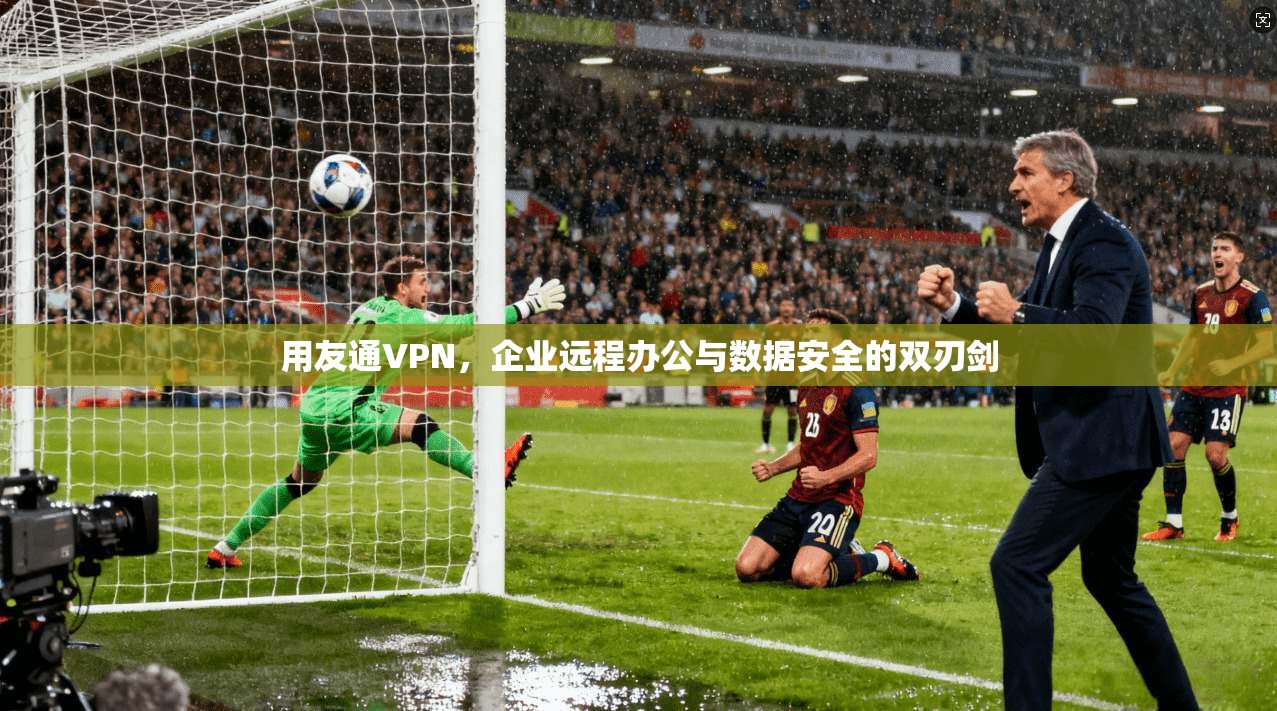 用友通VPN，企业远程办公与数据安全的双刃剑