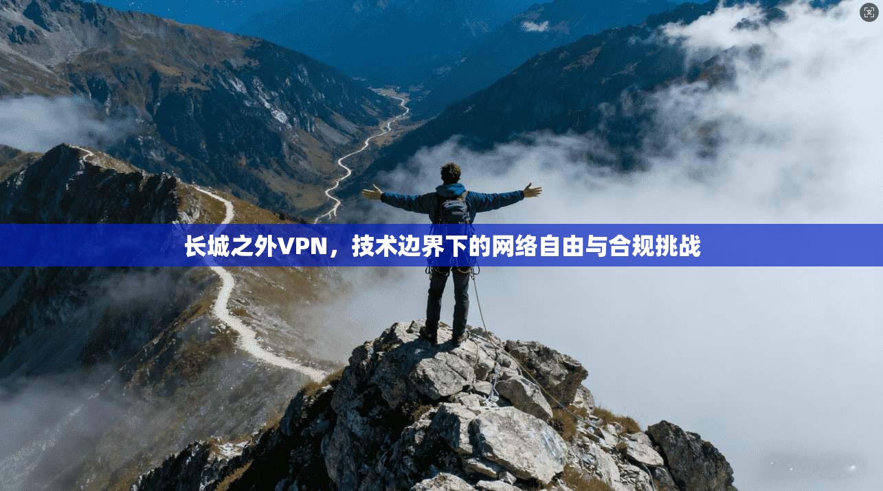 长城之外VPN,技术边界下的网络自由与合规挑战