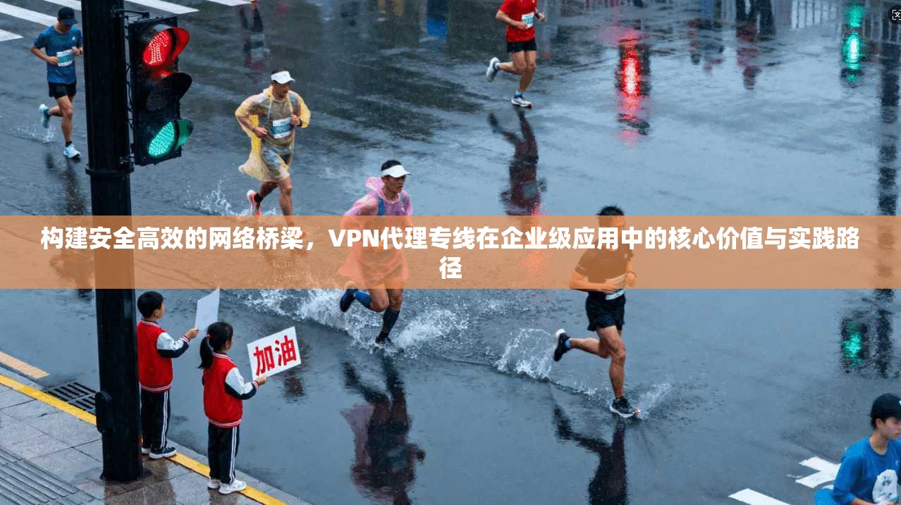 构建安全高效的网络桥梁，VPN代理专线在企业级应用中的核心价值与实践路径