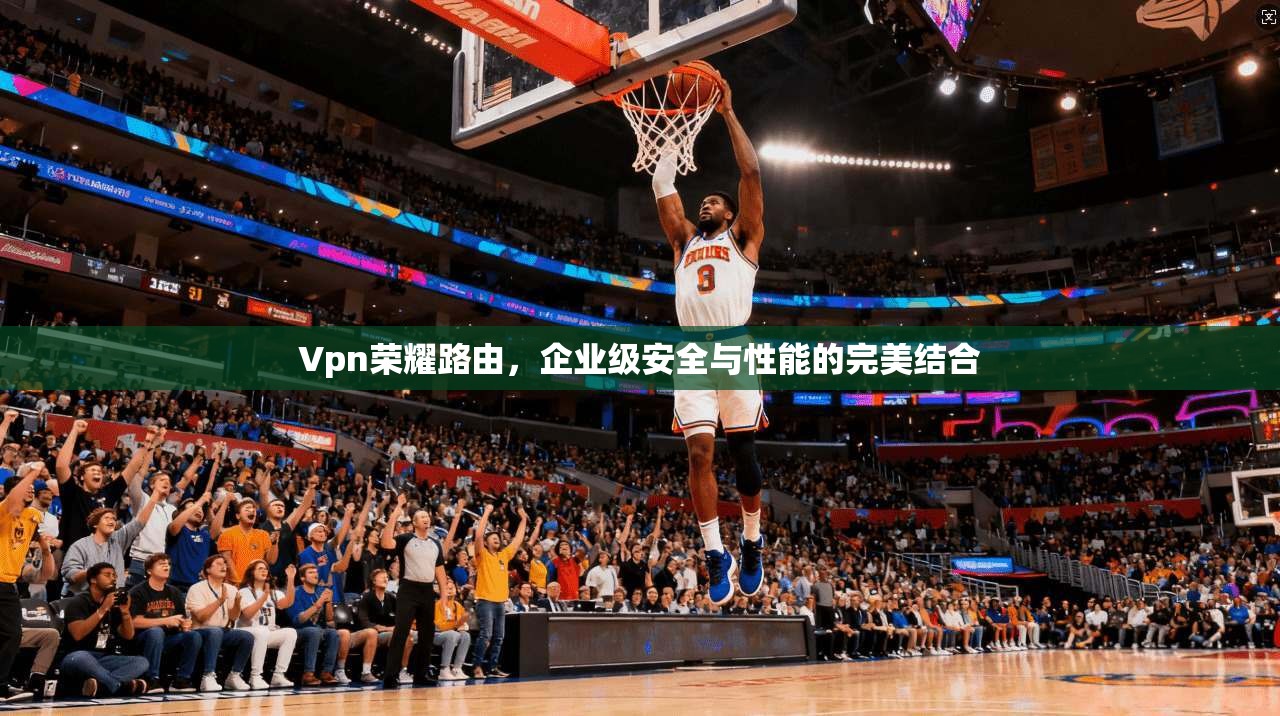 Vpn荣耀路由，企业级安全与性能的完美结合