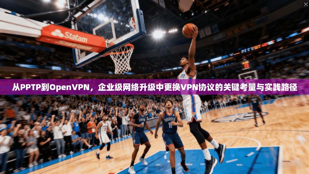 从PPTP到OpenVPN，企业级网络升级中更换VPN协议的关键考量与实践路径