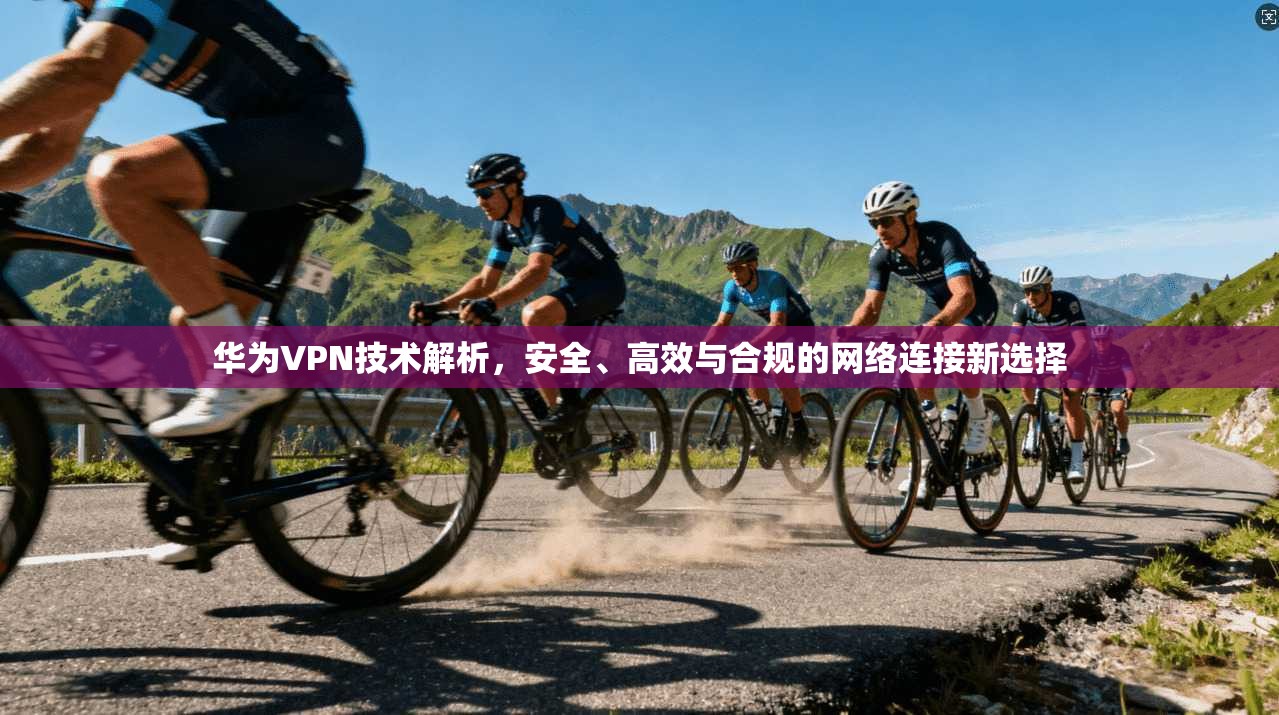 华为VPN技术解析，安全、高效与合规的网络连接新选择