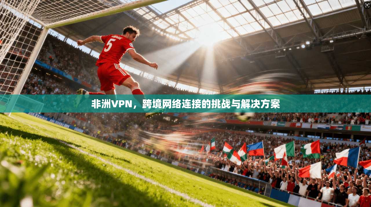 非洲VPN，跨境网络连接的挑战与解决方案