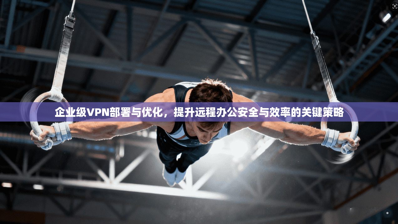 企业级VPN部署与优化，提升远程办公安全与效率的关键策略