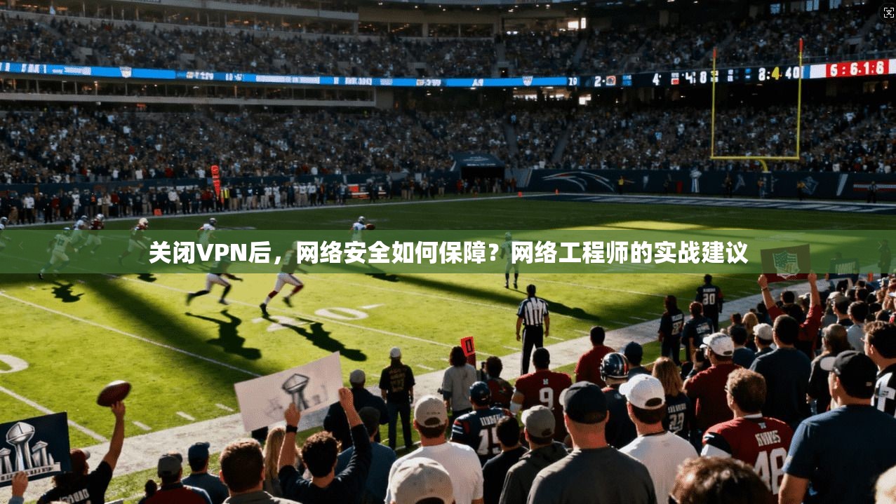 关闭VPN后，网络安全如何保障？网络工程师的实战建议