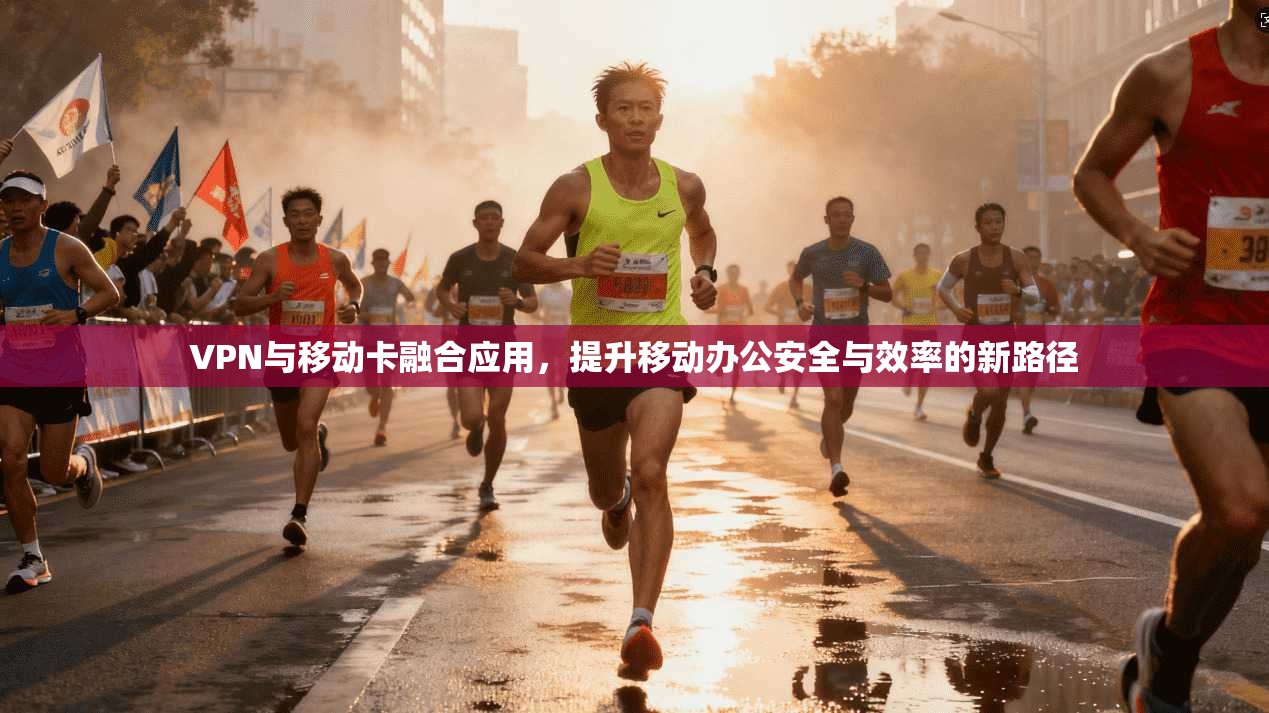 VPN与移动卡融合应用，提升移动办公安全与效率的新路径