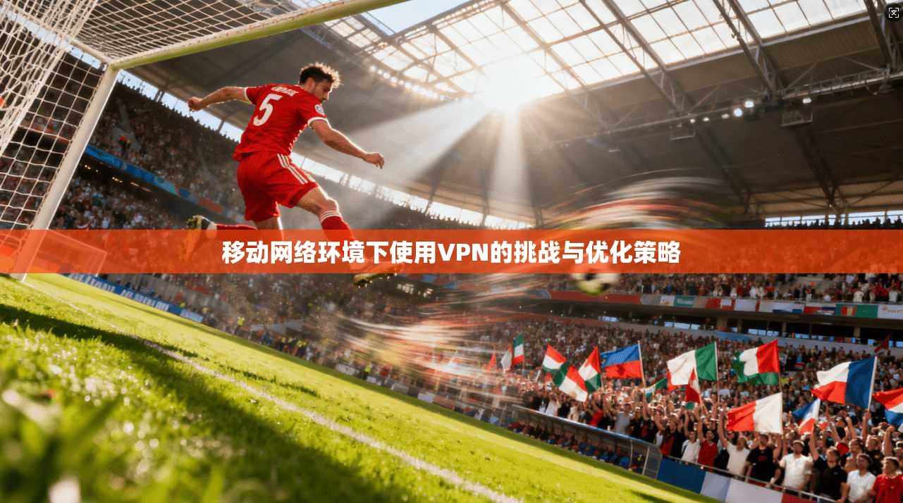 移动网络环境下使用VPN的挑战与优化策略