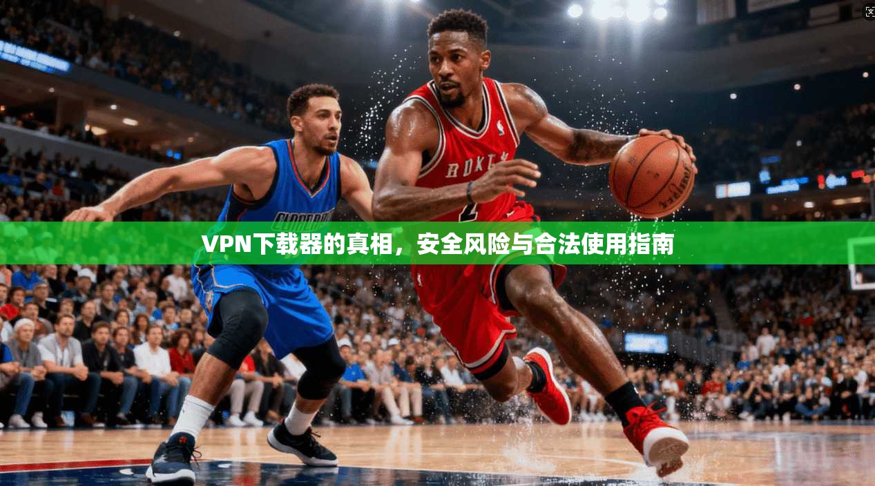 VPN下载器的真相，安全风险与合法使用指南