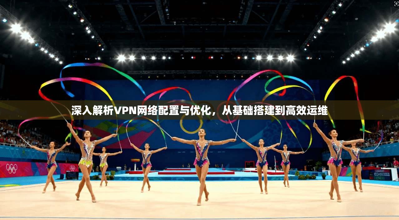 深入解析VPN网络配置与优化,从基础搭建到高效运维
