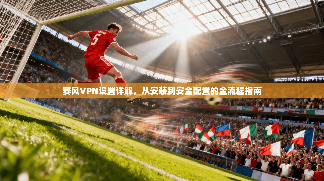 赛风VPN设置详解，从安装到安全配置的全流程指南