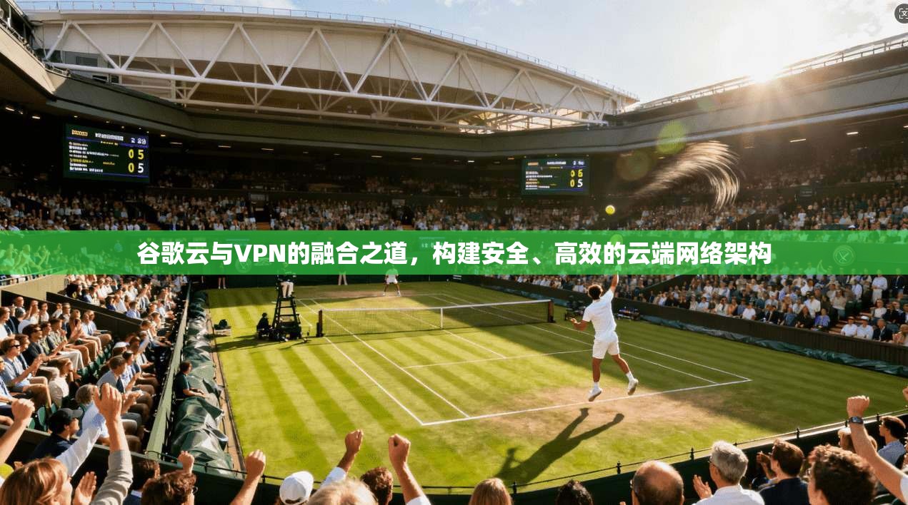 谷歌云与VPN的融合之道,构建安全、高效的云端网络架构
