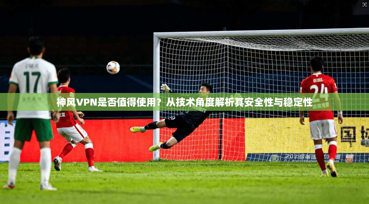 神风VPN是否值得使用？从技术角度解析其安全性与稳定性