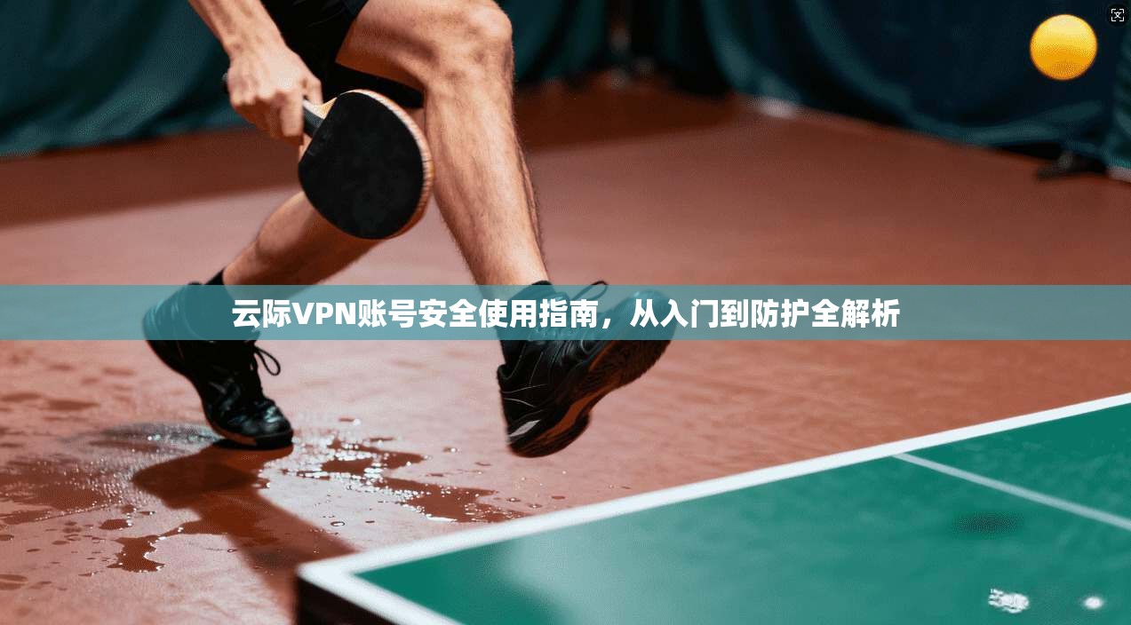 云际VPN账号安全使用指南,从入门到防护全解析