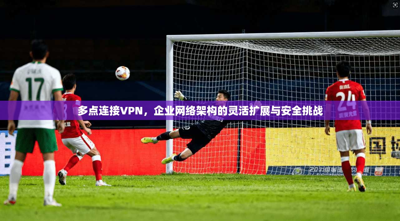 多点连接VPN，企业网络架构的灵活扩展与安全挑战