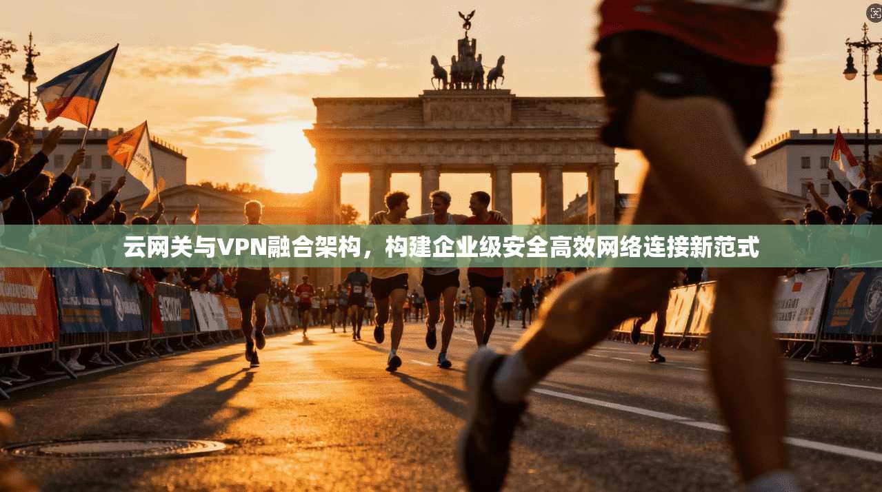 云网关与VPN融合架构，构建企业级安全高效网络连接新范式