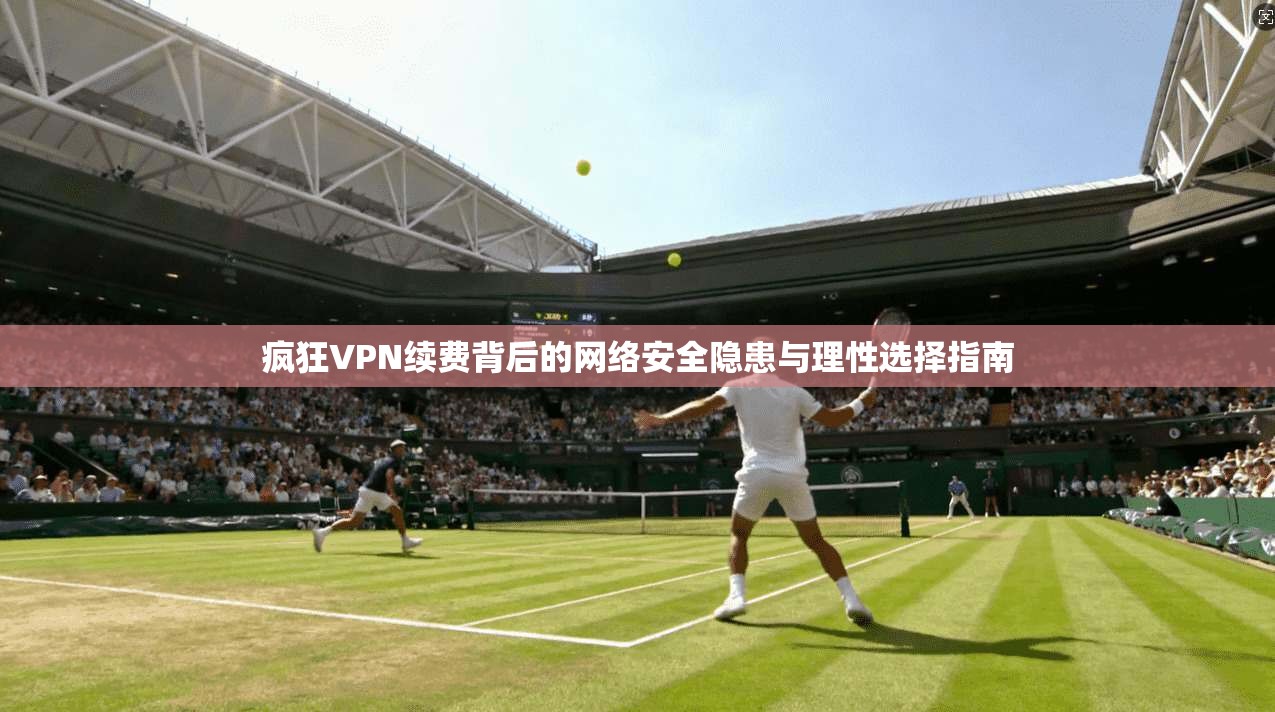 疯狂VPN续费背后的网络安全隐患与理性选择指南