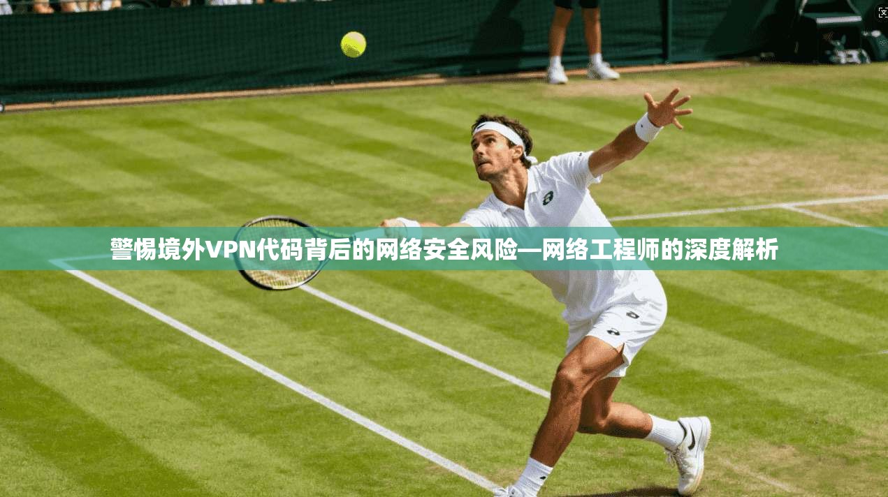 警惕境外VPN代码背后的网络安全风险—网络工程师的深度解析
