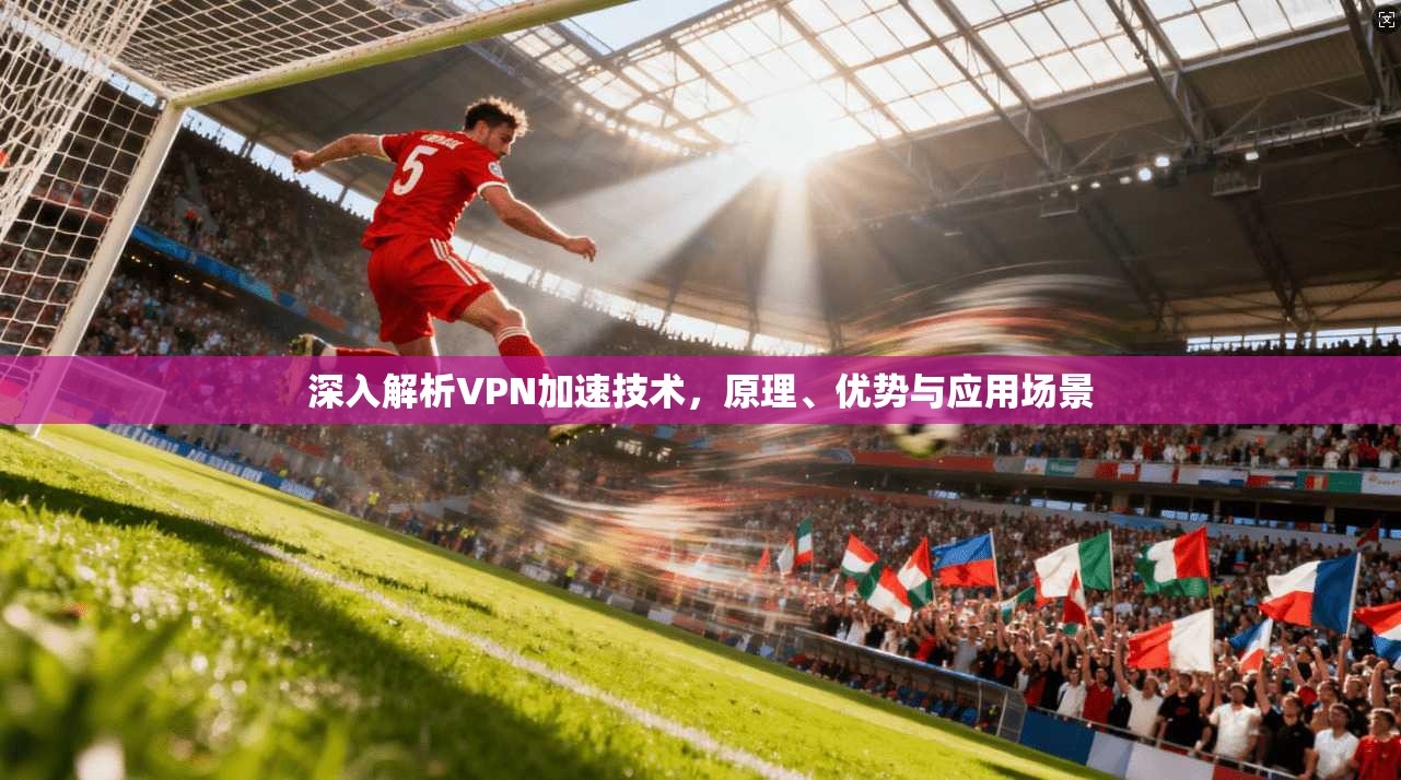 深入解析VPN加速技术，原理、优势与应用场景