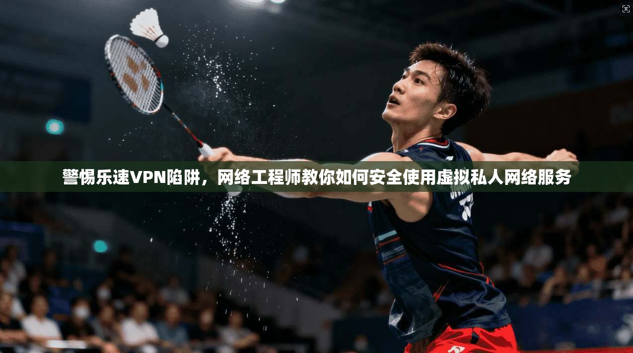 警惕乐速VPN陷阱,网络工程师教你如何安全使用虚拟私人网络服务