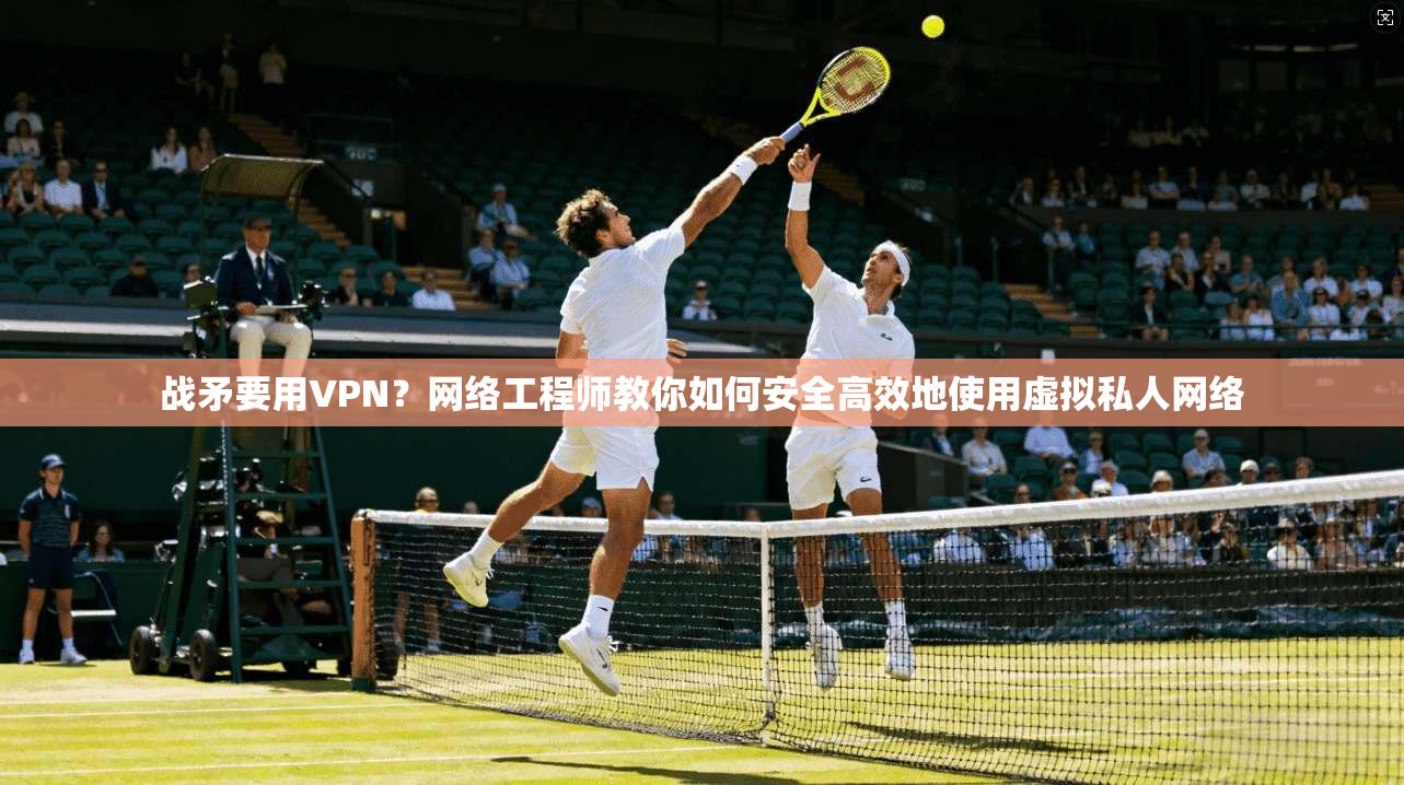 战矛要用VPN？网络工程师教你如何安全高效地使用虚拟私人网络