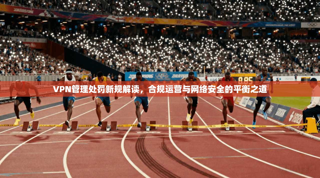 VPN管理处罚新规解读，合规运营与网络安全的平衡之道