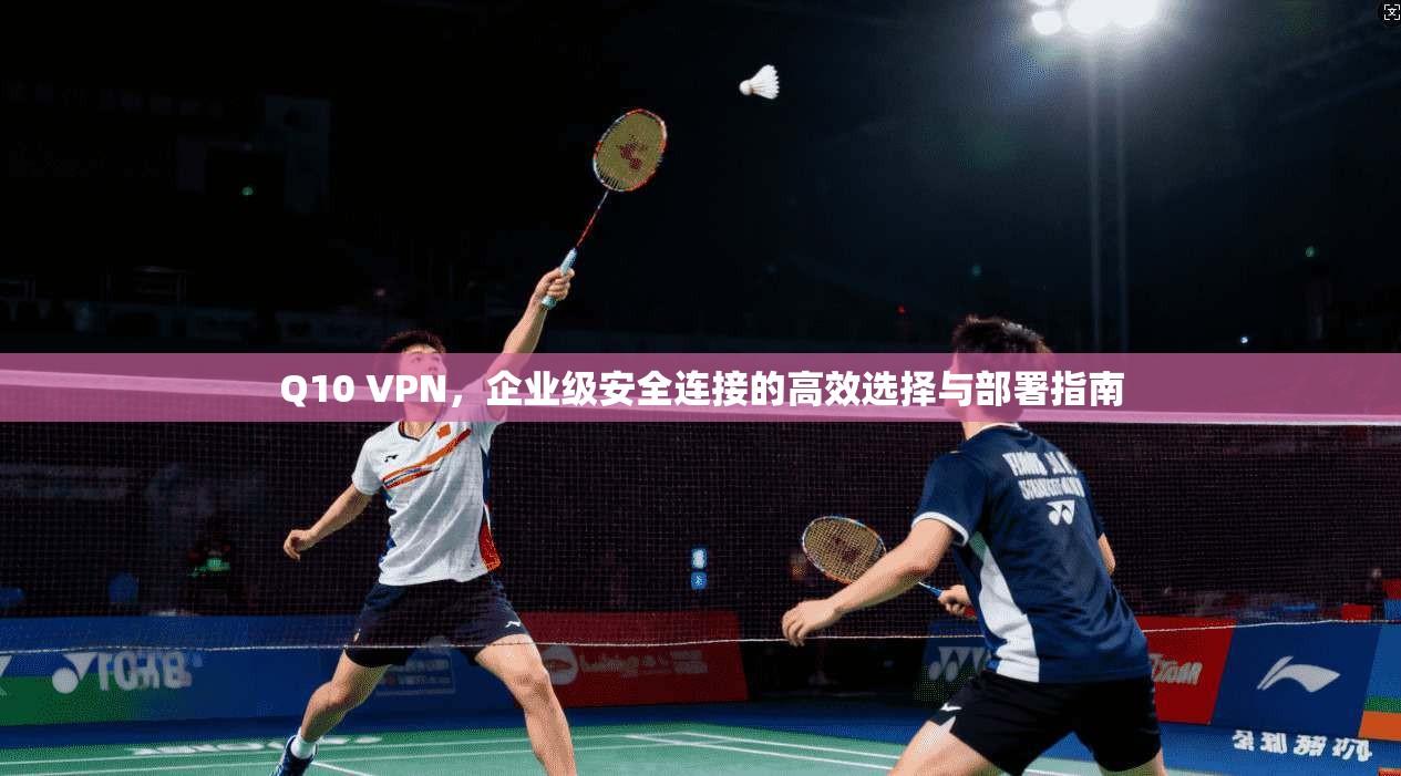 Q10 VPN，企业级安全连接的高效选择与部署指南