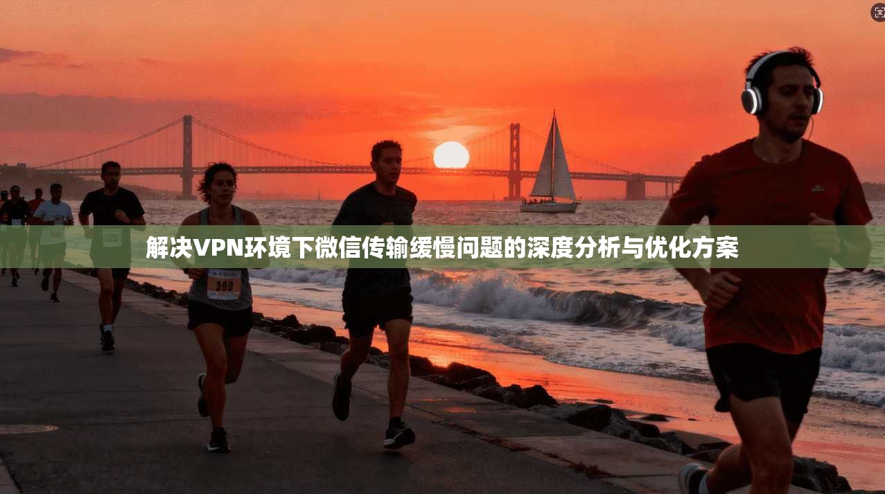 解决VPN环境下微信传输缓慢问题的深度分析与优化方案