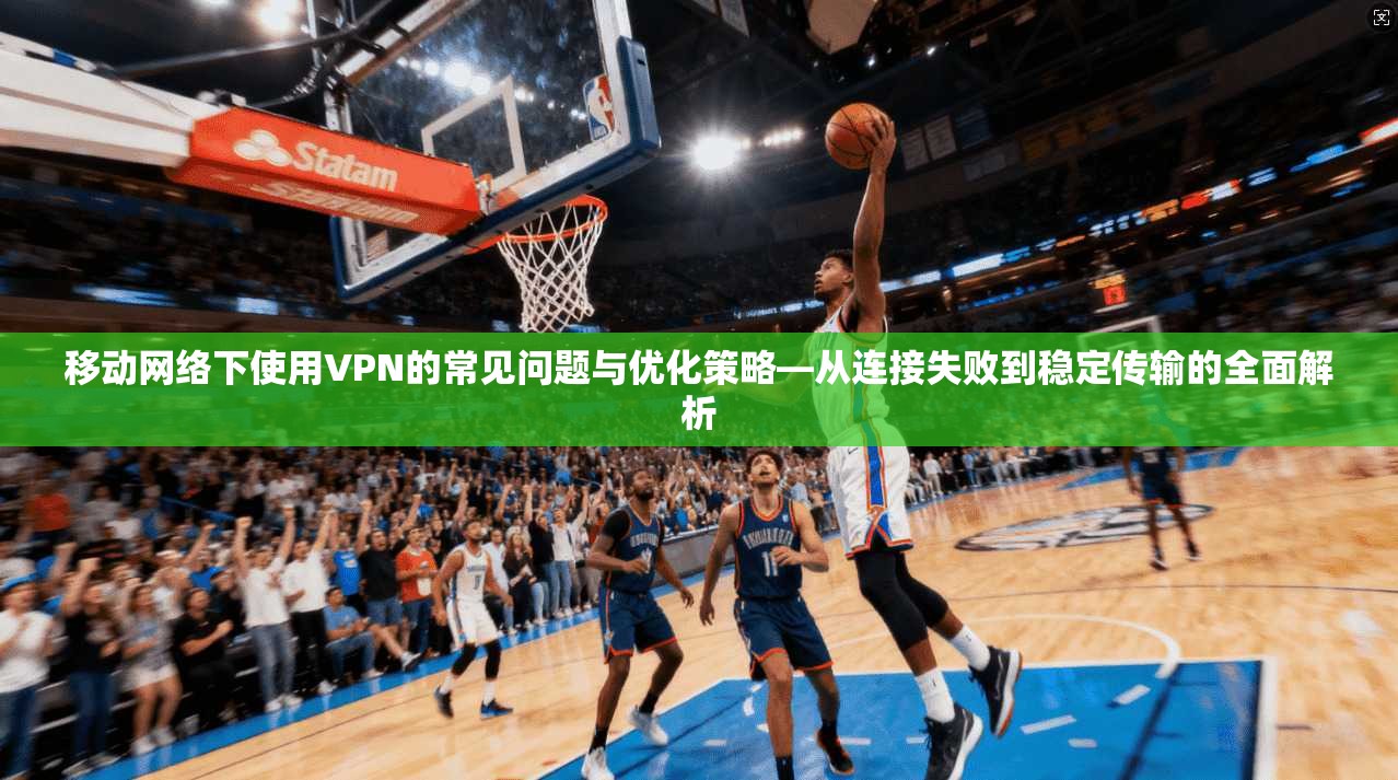 移动网络下使用VPN的常见问题与优化策略—从连接失败到稳定传输的全面解析