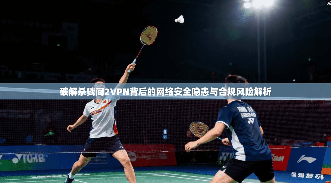 破解杀戮间2VPN背后的网络安全隐患与合规风险解析