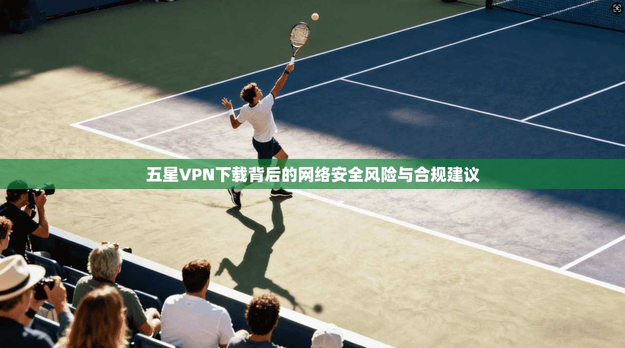 五星VPN下载背后的网络安全风险与合规建议