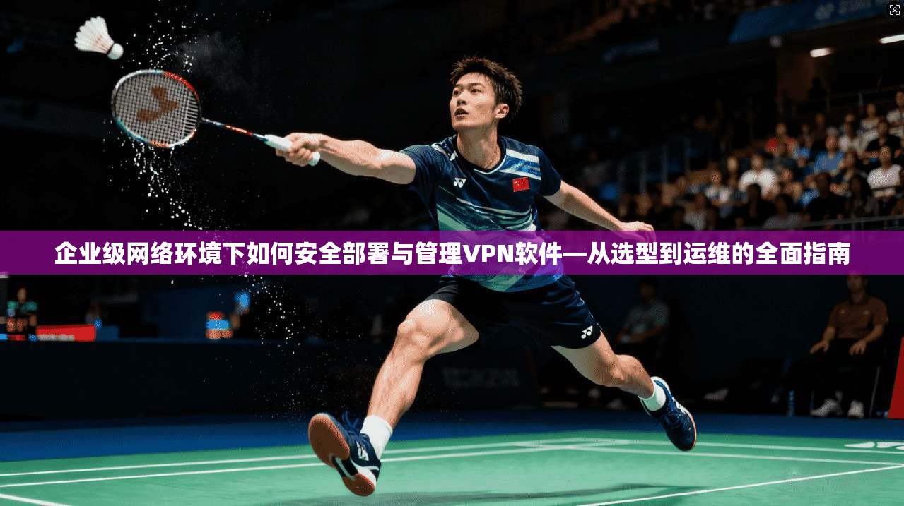 企业级网络环境下如何安全部署与管理VPN软件—从选型到运维的全面指南