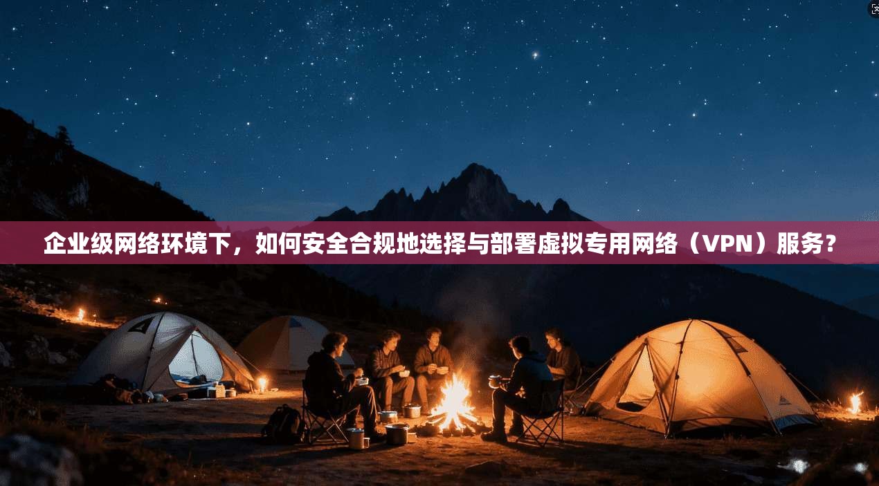 企业级网络环境下，如何安全合规地选择与部署虚拟专用网络（VPN）服务？