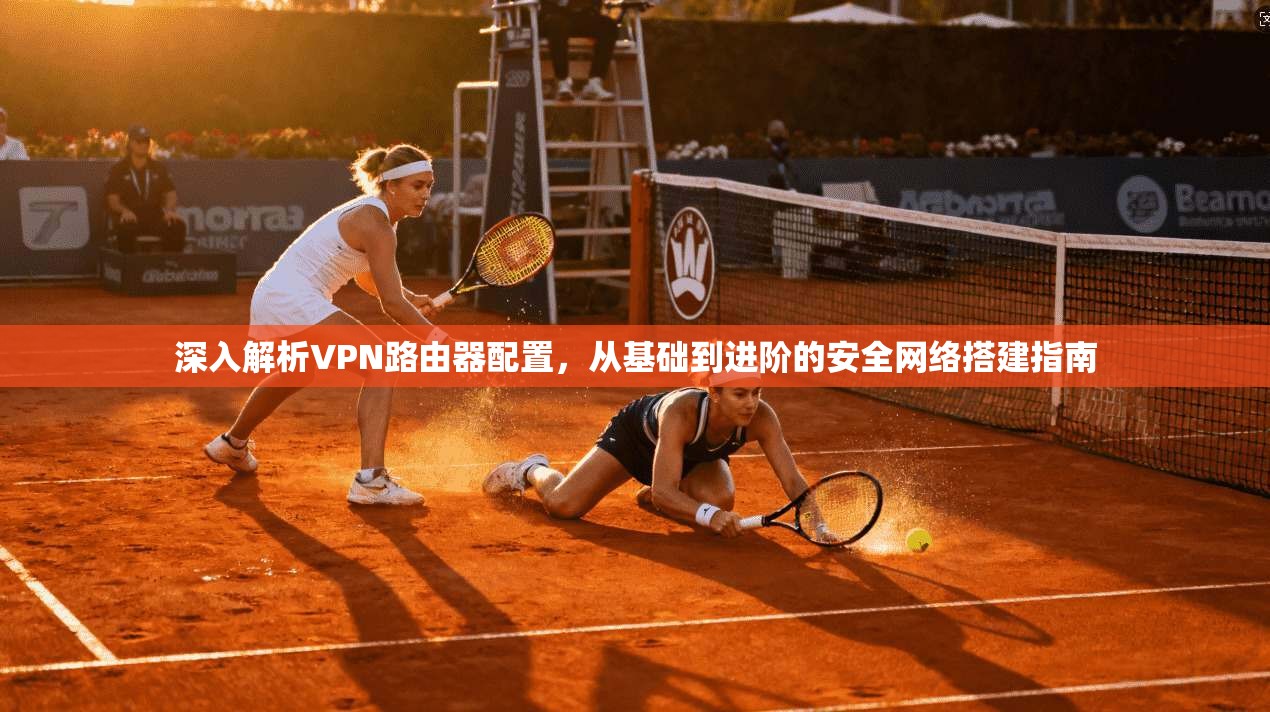 深入解析VPN路由器配置,从基础到进阶的安全网络搭建指南