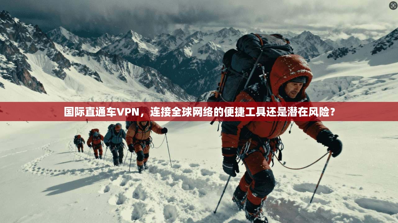 国际直通车VPN，连接全球网络的便捷工具还是潜在风险？