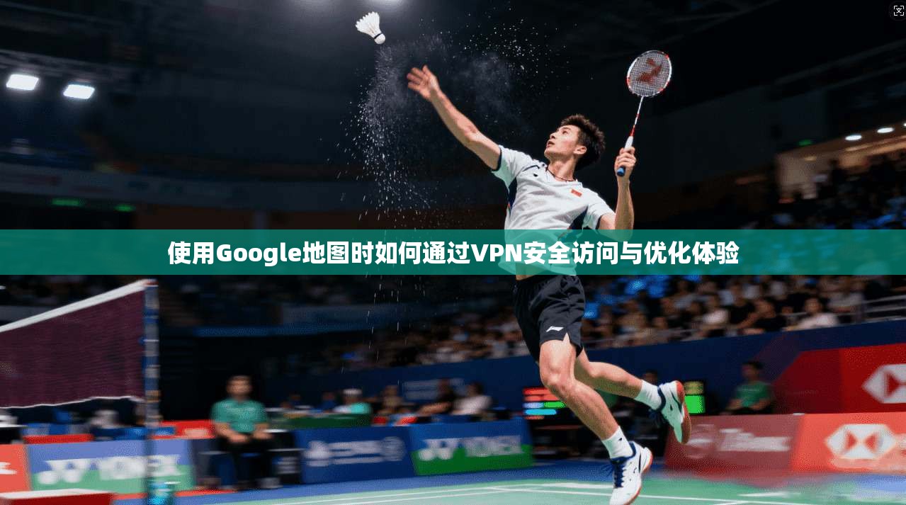 使用Google地图时如何通过VPN安全访问与优化体验