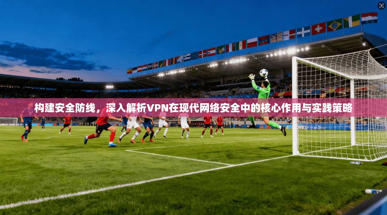 构建安全防线，深入解析VPN在现代网络安全中的核心作用与实践策略