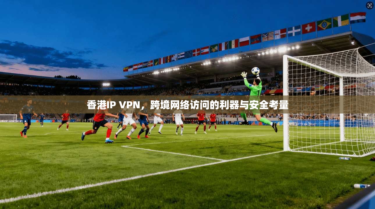 香港IP VPN,跨境网络访问的利器与安全考量