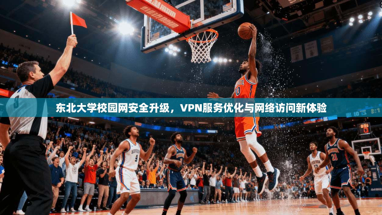 东北大学校园网安全升级，VPN服务优化与网络访问新体验